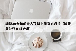 辅警30余年前被人顶替上学官方通报（辅警替补还有机会吗）